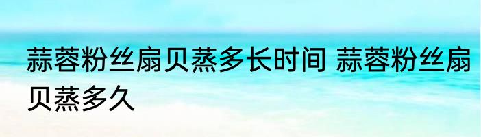 蒜蓉粉丝扇贝蒸多长时间 蒜蓉粉丝扇贝蒸多久