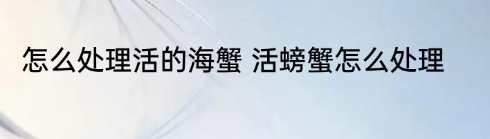 怎么处理活的海蟹 活螃蟹怎么处理