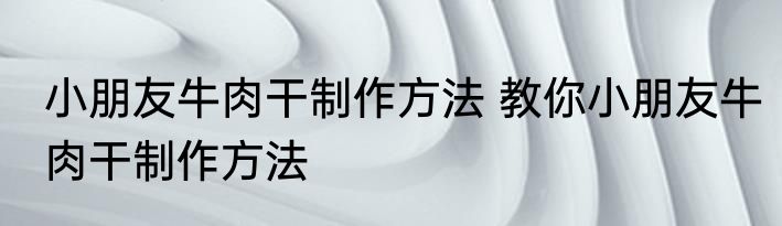 小朋友牛肉干制作方法 教你小朋友牛肉干制作方法