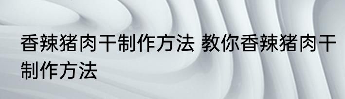 香辣猪肉干制作方法 教你香辣猪肉干制作方法