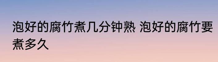 泡好的腐竹煮几分钟熟 泡好的腐竹要煮多久