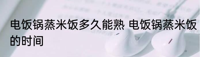 电饭锅蒸米饭多久能熟 电饭锅蒸米饭的时间