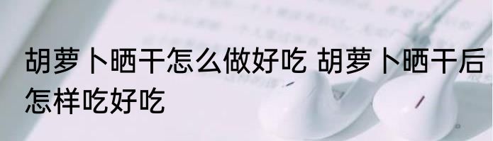 胡萝卜晒干怎么做好吃 胡萝卜晒干后怎样吃好吃