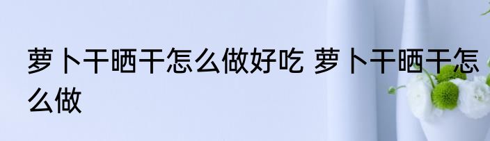 萝卜干晒干怎么做好吃 萝卜干晒干怎么做