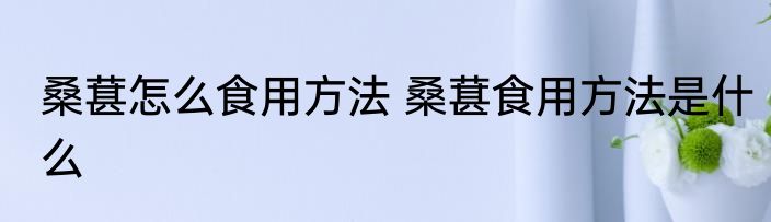 桑葚怎么食用方法 桑葚食用方法是什么