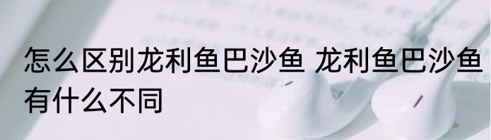 怎么区别龙利鱼巴沙鱼 龙利鱼巴沙鱼有什么不同
