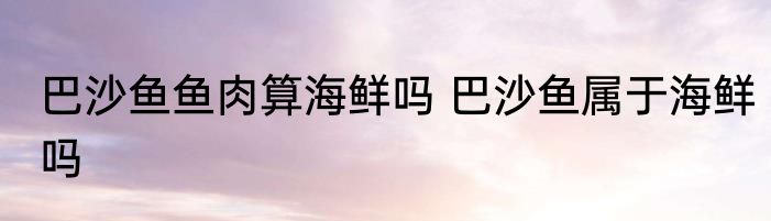 巴沙鱼鱼肉算海鲜吗 巴沙鱼属于海鲜吗