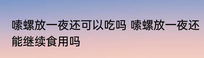 嗦螺放一夜还可以吃吗 嗦螺放一夜还能继续食用吗