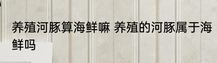 养殖河豚算海鲜嘛 养殖的河豚属于海鲜吗