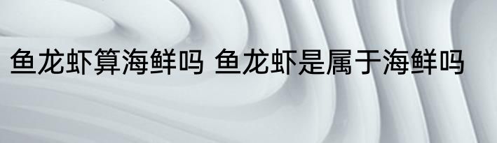 鱼龙虾算海鲜吗 鱼龙虾是属于海鲜吗