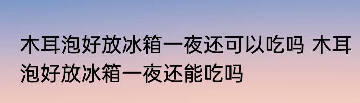 木耳泡好放冰箱一夜还可以吃吗 木耳泡好放冰箱一夜还能吃吗