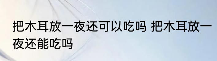 把木耳放一夜还可以吃吗 把木耳放一夜还能吃吗