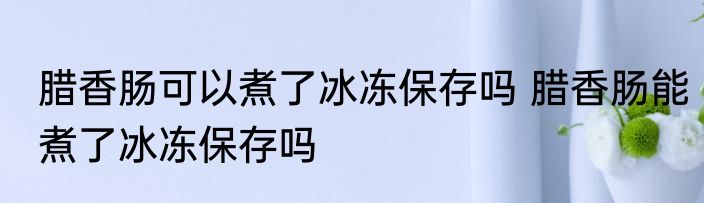 腊香肠可以煮了冰冻保存吗 腊香肠能煮了冰冻保存吗