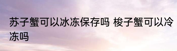 苏子蟹可以冰冻保存吗 梭子蟹可以冷冻吗