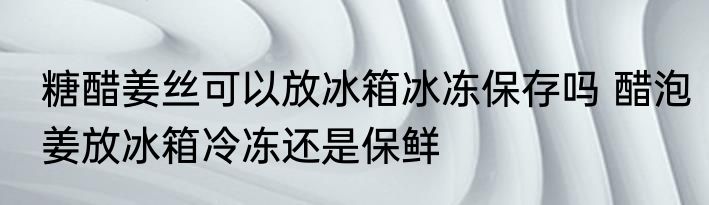 糖醋姜丝可以放冰箱冰冻保存吗 醋泡姜放冰箱冷冻还是保鲜