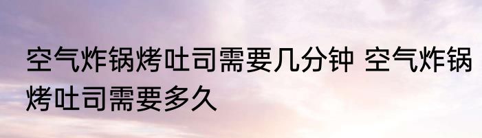 空气炸锅烤吐司需要几分钟 空气炸锅烤吐司需要多久