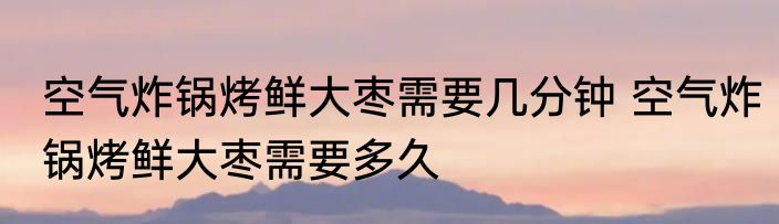 空气炸锅烤鲜大枣需要几分钟 空气炸锅烤鲜大枣需要多久