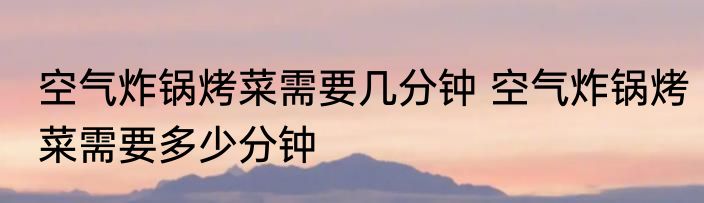 空气炸锅烤菜需要几分钟 空气炸锅烤菜需要多少分钟