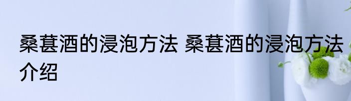 桑葚酒的浸泡方法 桑葚酒的浸泡方法介绍