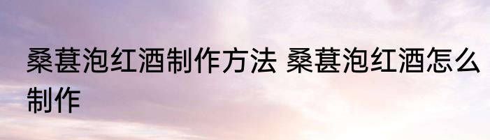 桑葚泡红酒制作方法 桑葚泡红酒怎么制作