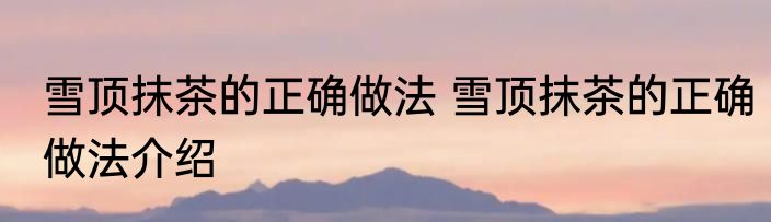 雪顶抹茶的正确做法 雪顶抹茶的正确做法介绍