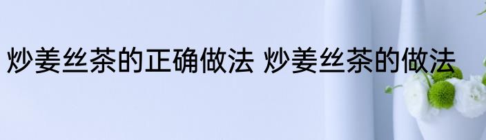 炒姜丝茶的正确做法 炒姜丝茶的做法
