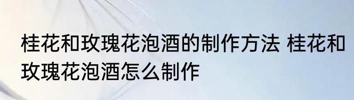 桂花和玫瑰花泡酒的制作方法 桂花和玫瑰花泡酒怎么制作