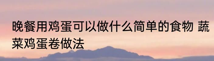 晚餐用鸡蛋可以做什么简单的食物 蔬菜鸡蛋卷做法