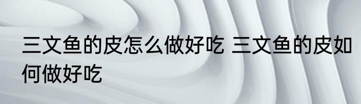 三文鱼的皮怎么做好吃 三文鱼的皮如何做好吃