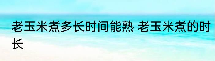 老玉米煮多长时间能熟 老玉米煮的时长