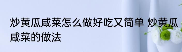 炒黄瓜咸菜怎么做好吃又简单 炒黄瓜咸菜的做法