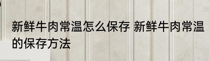 新鲜牛肉常温怎么保存 新鲜牛肉常温的保存方法