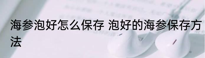 海参泡好怎么保存 泡好的海参保存方法