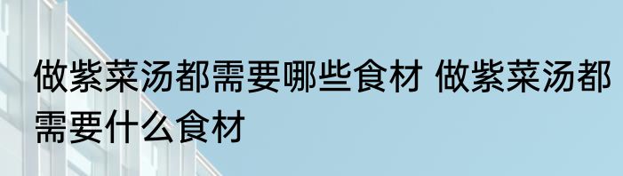 做紫菜汤都需要哪些食材 做紫菜汤都需要什么食材