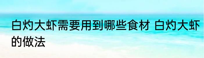 白灼大虾需要用到哪些食材 白灼大虾的做法