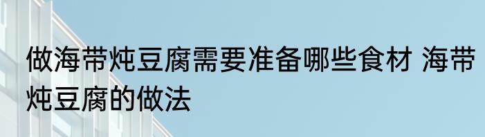 做海带炖豆腐需要准备哪些食材 海带炖豆腐的做法