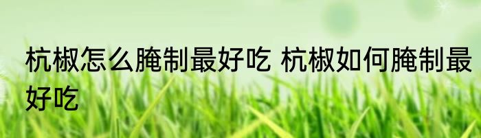 杭椒怎么腌制最好吃 杭椒如何腌制最好吃