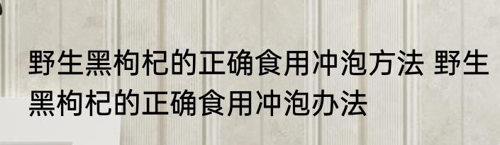 野生黑枸杞的正确食用冲泡方法 野生黑枸杞的正确食用冲泡办法