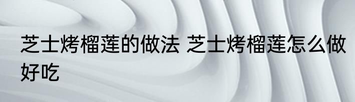 芝士烤榴莲的做法 芝士烤榴莲怎么做好吃