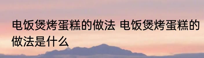 电饭煲烤蛋糕的做法 电饭煲烤蛋糕的做法是什么