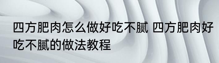 四方肥肉怎么做好吃不腻 四方肥肉好吃不腻的做法教程