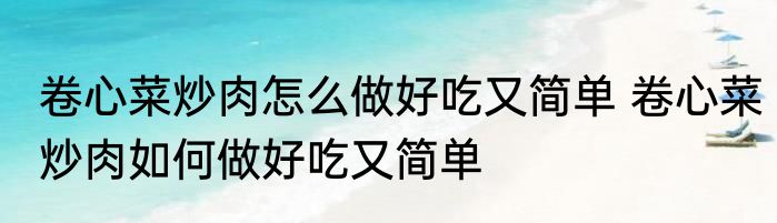 卷心菜炒肉怎么做好吃又简单 卷心菜炒肉如何做好吃又简单