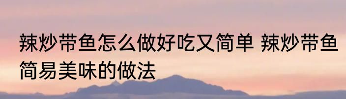 辣炒带鱼怎么做好吃又简单 辣炒带鱼简易美味的做法