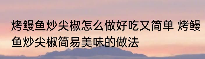 烤鳗鱼炒尖椒怎么做好吃又简单 烤鳗鱼炒尖椒简易美味的做法