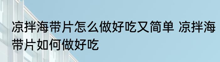凉拌海带片怎么做好吃又简单 凉拌海带片如何做好吃