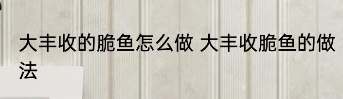 大丰收的脆鱼怎么做 大丰收脆鱼的做法