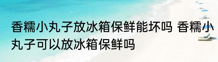 香糯小丸子放冰箱保鲜能坏吗 香糯小丸子可以放冰箱保鲜吗