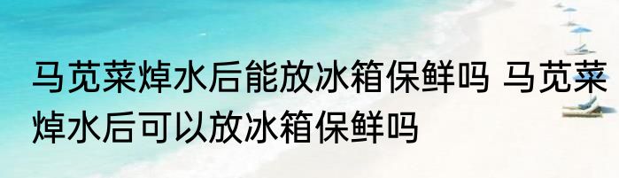 马苋菜焯水后能放冰箱保鲜吗 马苋菜焯水后可以放冰箱保鲜吗