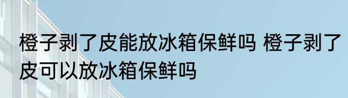 橙子剥了皮能放冰箱保鲜吗 橙子剥了皮可以放冰箱保鲜吗