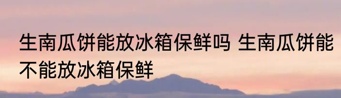 生南瓜饼能放冰箱保鲜吗 生南瓜饼能不能放冰箱保鲜